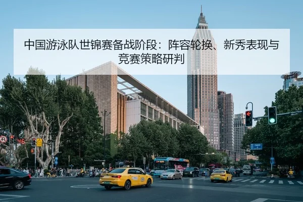 中国游泳队世锦赛备战阶段：阵容轮换、新秀表现与竞赛策略研判